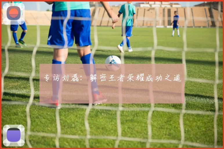 专访刘磊：解密王者荣耀成功之道