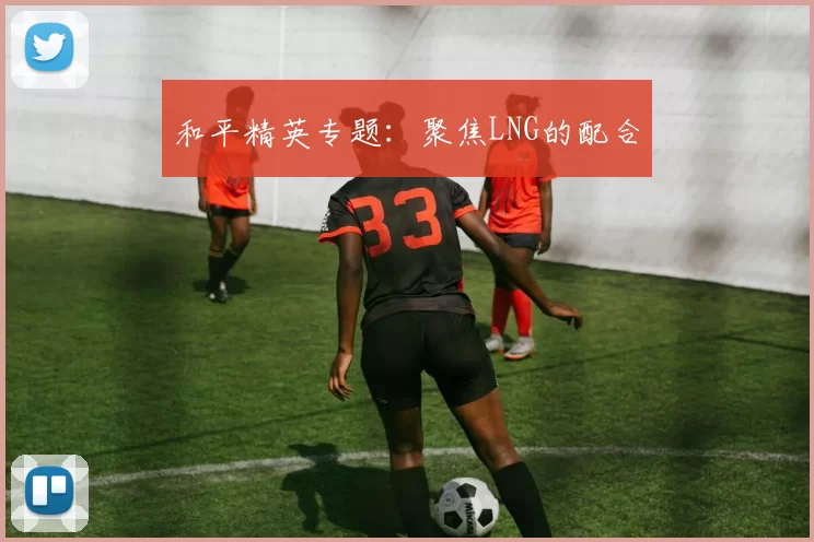 和平精英专题：聚焦LNG的配合