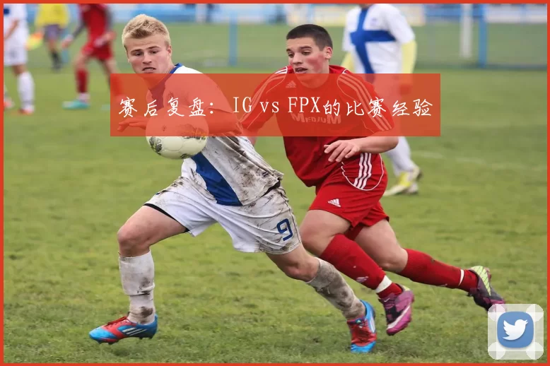 赛后复盘：IG vs FPX的比赛经验