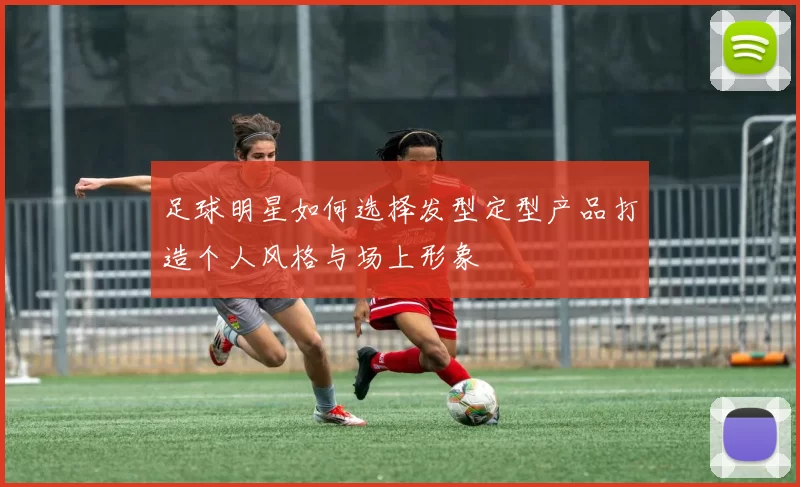 足球明星如何选择发型定型产品打造个人风格与场上形象