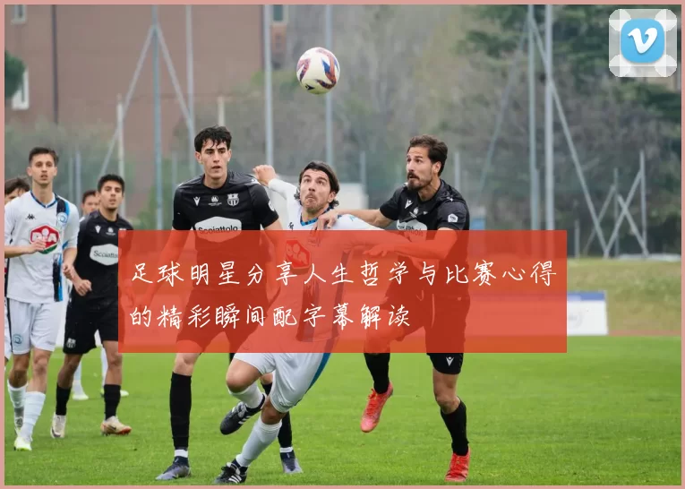 足球明星分享人生哲学与比赛心得的精彩瞬间配字幕解读