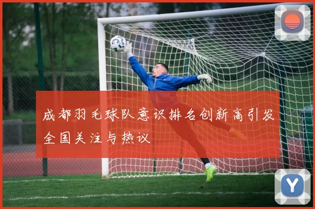 成都羽毛球队意识排名创新高引发全国关注与热议