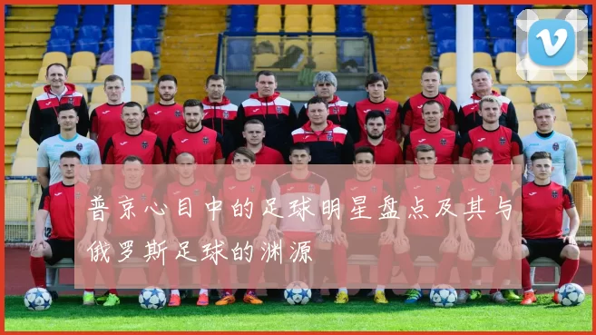普京心目中的足球明星盘点及其与俄罗斯足球的渊源