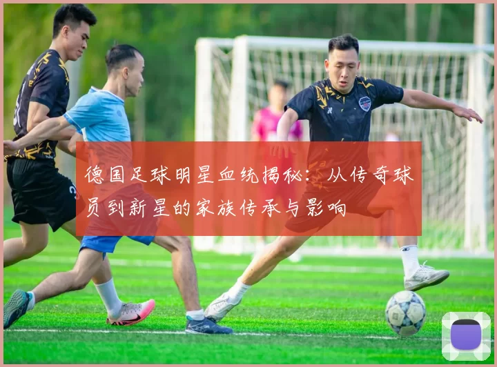 德国足球明星血统揭秘：从传奇球员到新星的家族传承与影响