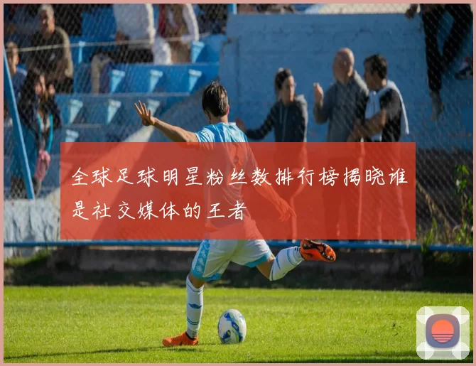 全球足球明星粉丝数排行榜揭晓谁是社交媒体的王者