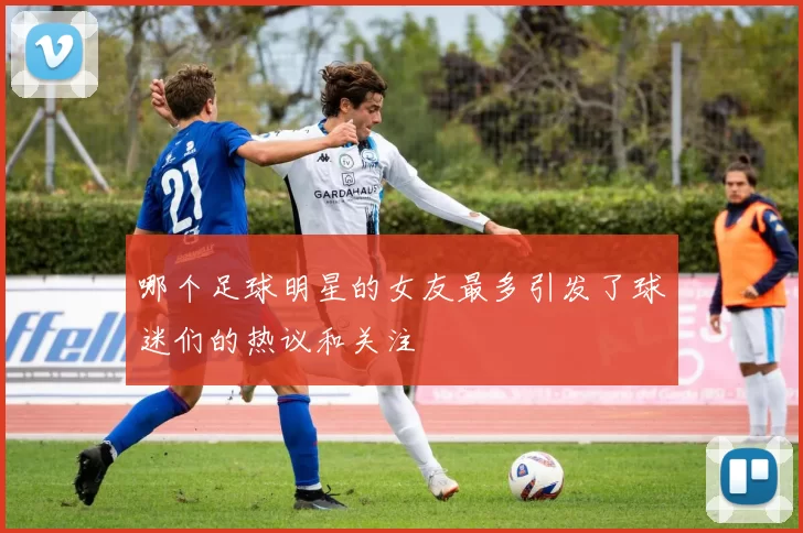 哪个足球明星的女友最多引发了球迷们的热议和关注
